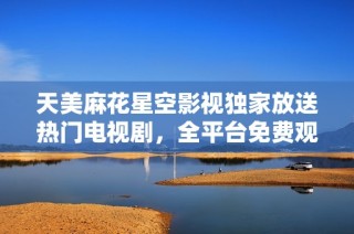 天美麻花星空影视独家放送热门电视剧，全平台免费观看体验即刻启动！