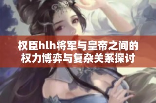 权臣hlh将军与皇帝之间的权力博弈与复杂关系探讨