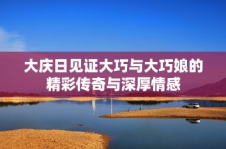 大庆日见证大巧与大巧娘的精彩传奇与深厚情感