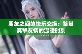 朋友之间的快乐交换：鉴赏真挚友情的温暖时刻