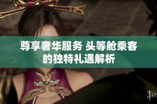 尊享奢华服务 头等舱乘客的独特礼遇解析