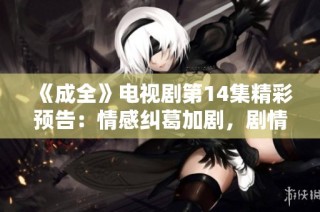 《成全》电视剧第14集精彩预告：情感纠葛加剧，剧情发展引人关注