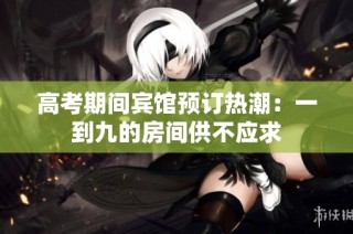 高考期间宾馆预订热潮：一到九的房间供不应求