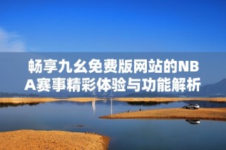 畅享九幺免费版网站的NBA赛事精彩体验与功能解析