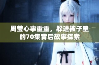 周莹心事重重，躲进被子里的70集背后故事探索