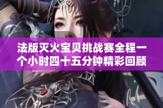 法版灭火宝贝挑战赛全程一个小时四十五分钟精彩回顾