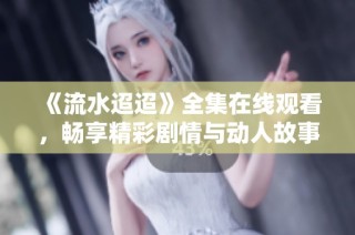 《流水迢迢》全集在线观看，畅享精彩剧情与动人故事