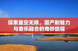 探索星空无限，国产剧魅力与音乐融合的奇妙旅程
