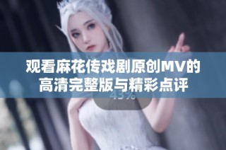 观看麻花传戏剧原创MV的高清完整版与精彩点评