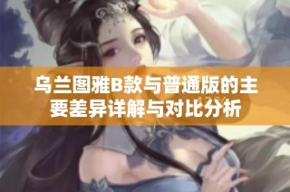 乌兰图雅B款与普通版的主要差异详解与对比分析