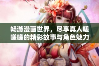 畅游漫画世界，尽享真人嗟嗟嗟的精彩故事与角色魅力