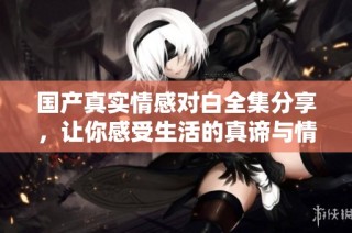 国产真实情感对白全集分享，让你感受生活的真谛与情感的共鸣