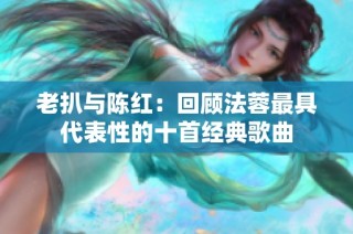 老扒与陈红：回顾法蓉最具代表性的十首经典歌曲