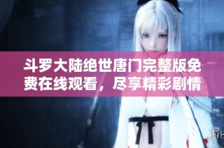 斗罗大陆绝世唐门完整版免费在线观看，尽享精彩剧情与角色互动