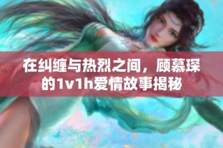 在纠缠与热烈之间，顾慕琛的1v1h爱情故事揭秘