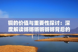 铜的价值与重要性探讨：深度解读锵锵锵锵锵锵背后的故事