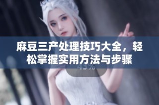 麻豆三产处理技巧大全，轻松掌握实用方法与步骤