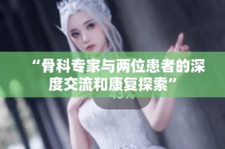 “骨科专家与两位患者的深度交流和康复探索”