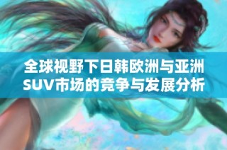全球视野下日韩欧洲与亚洲SUV市场的竞争与发展分析