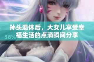 孙头退休后，大女儿享受幸福生活的点滴瞬间分享