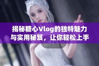 揭秘糖心Vlog的独特魅力与实用秘笈，让你轻松上手