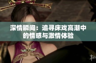 深情瞬间：追寻床戏高潮中的情感与激情体验