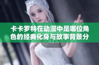 卡卡罗特在动漫中是哪位角色的经典化身与故事背景分析