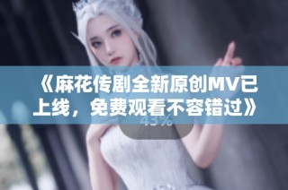 《麻花传剧全新原创MV已上线，免费观看不容错过》