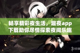 畅享精彩夜生活，趣夜app下载助你尽情探索夜间乐趣