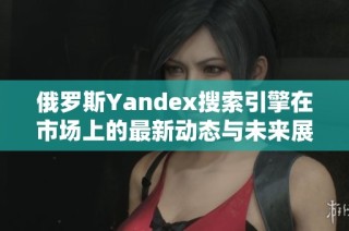 俄罗斯Yandex搜索引擎在市场上的最新动态与未来展望
