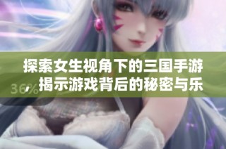 探索女生视角下的三国手游，揭示游戏背后的秘密与乐趣