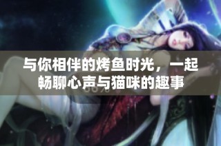 与你相伴的烤鱼时光，一起畅聊心声与猫咪的趣事