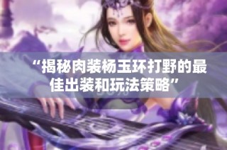 “揭秘肉装杨玉环打野的最佳出装和玩法策略”
