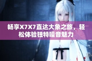 畅享X7X7直达大象之旅，轻松体验独特噪音魅力