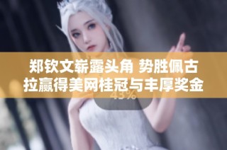 郑钦文崭露头角 势胜佩古拉赢得美网桂冠与丰厚奖金