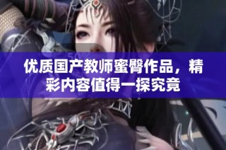 优质国产教师蜜臀作品，精彩内容值得一探究竟