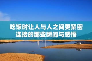 吃饭时让人与人之间更紧密连接的那些瞬间与感悟