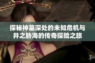 探秘神墓深处的未知危机与井之胁海的传奇探险之旅