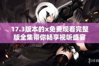 17.3版本的x免费观看完整版全集带你畅享视听盛宴