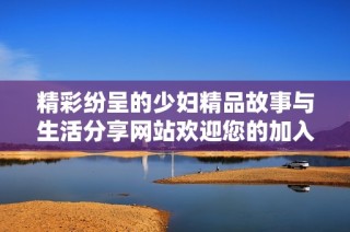 精彩纷呈的少妇精品故事与生活分享网站欢迎您的加入