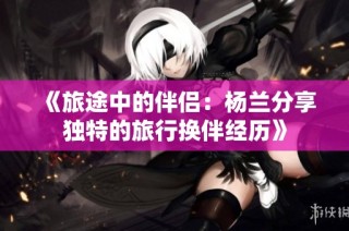 《旅途中的伴侣：杨兰分享独特的旅行换伴经历》
