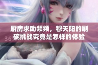 厨房求助频频，穆天阳的刷碗挑战究竟是怎样的体验