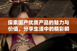 探索国产优质产品的魅力与价值，分享生活中的精彩瞬间