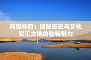 冯宛林府：探秘历史与文化交汇之地的独特魅力