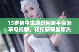 15岁初中生通过网络平台畅享电视剧，轻松获取最新热门剧集的观看体验