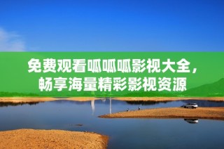免费观看呱呱呱影视大全，畅享海量精彩影视资源