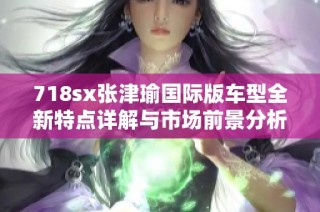718sx张津瑜国际版车型全新特点详解与市场前景分析