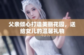 父亲倾心打造美丽花园，送给女儿的温馨礼物
