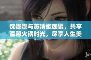 沈娜娜与苏清歌团聚，共享温馨火锅时光，尽享人生美味
