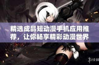 精选成品短动漫手机应用推荐，让你畅享精彩动漫世界